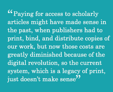 Caption - Paying for access to scholarly articles might have made sense in the past, when publishers had to print, bind, and distribute copies of our work, but now those costs are greatly diminished because of the digital revolution, so the current system, which is a legacy of print, just doesn’t make sense