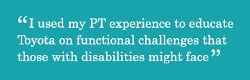 Quote - I used my PT experience to educate Toyota on functional challenges that those with disabilities might face