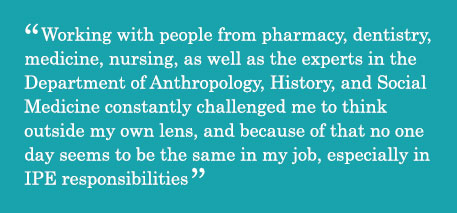 Quote - Working with people from pharmacy, dentistry, medicine, nursing, as well as the experts in the Department of Anthropology, History, and Social Medicine constantly challenged me to think outside my own lens, and because of that no one day seems to be the same in my job, especially in IPE responsibilities